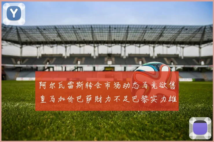 阿尔瓦雷斯转会市场动态马竞欲售皇马加价巴萨财力不足巴黎实力雄厚