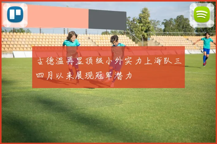 古德温再显顶级小外实力上海队三四月以来展现冠军潜力