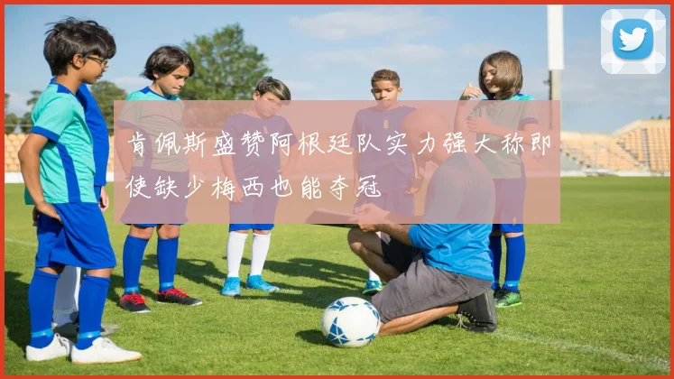 肯佩斯盛赞阿根廷队实力强大称即使缺少梅西也能夺冠