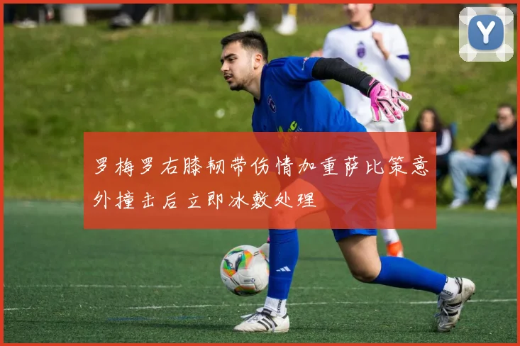罗梅罗右膝韧带伤情加重萨比策意外撞击后立即冰敷处理