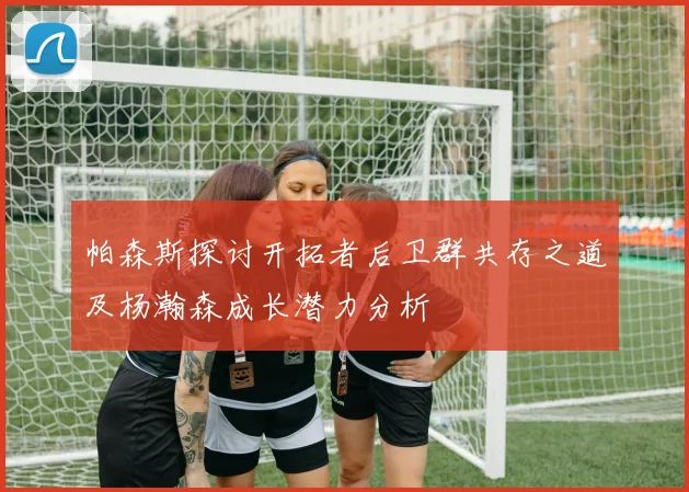 帕森斯探讨开拓者后卫群共存之道及杨瀚森成长潜力分析