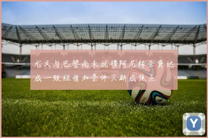 尤文与巴黎尚未就穆阿尼转会费达成一致租借加条件买断成焦点