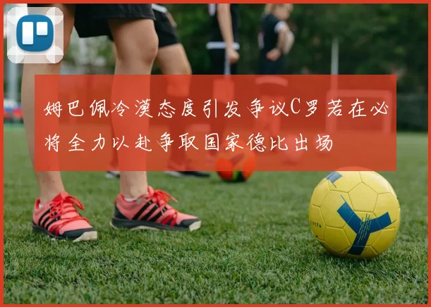 姆巴佩冷漠态度引发争议C罗若在必将全力以赴争取国家德比出场