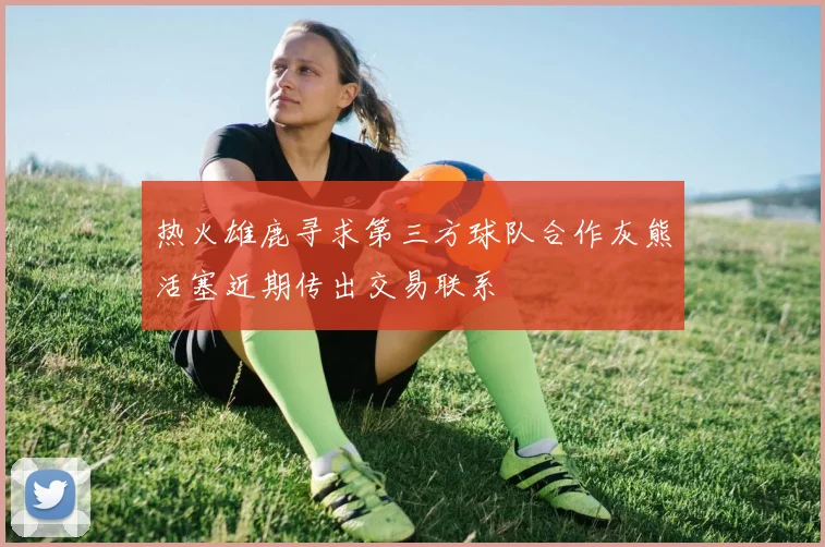 热火雄鹿寻求第三方球队合作灰熊活塞近期传出交易联系