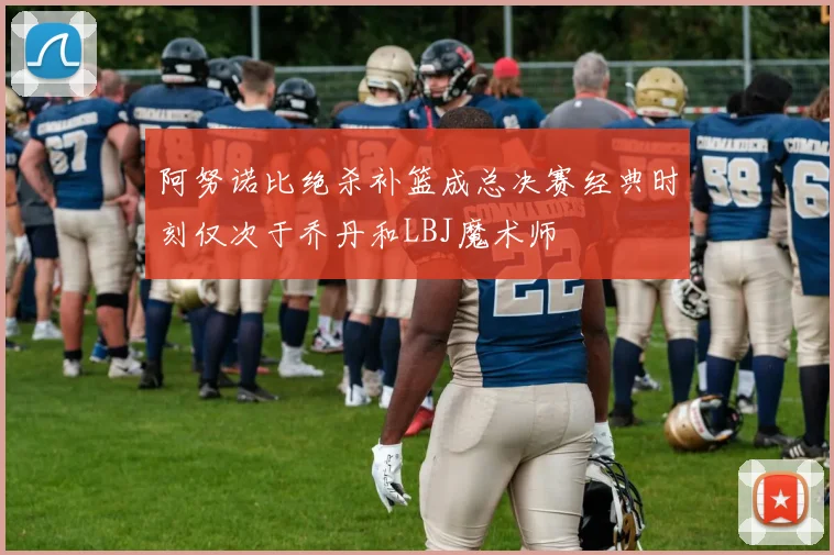 阿努诺比绝杀补篮成总决赛经典时刻仅次于乔丹和LBJ魔术师