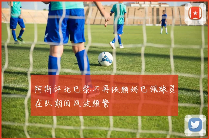 阿斯评论巴黎不再依赖姆巴佩球员在队期间风波频繁