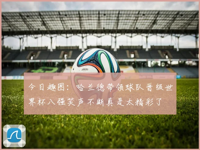 今日趣图：哈兰德带领球队晋级世界杯八强笑声不断真是太精彩了