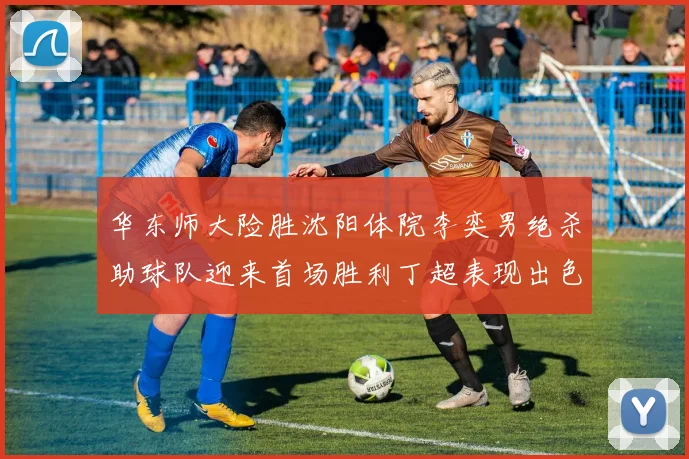 华东师大险胜沈阳体院李奕男绝杀助球队迎来首场胜利丁超表现出色贡献21分5断