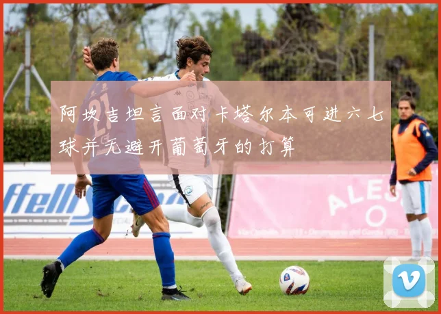 阿坎吉坦言面对卡塔尔本可进六七球并无避开葡萄牙的打算