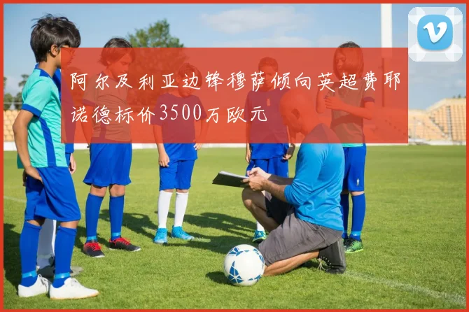 阿尔及利亚边锋穆萨倾向英超费耶诺德标价3500万欧元
