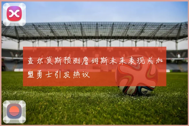 查尔莫斯预测詹姆斯未来表现或加盟勇士引发热议