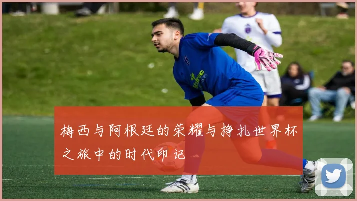 梅西与阿根廷的荣耀与挣扎世界杯之旅中的时代印记