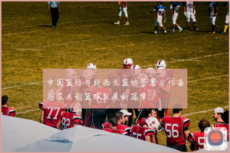 中国篮协与新西兰篮协签署合作备忘录共创篮球发展新篇章