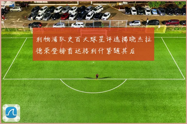 利物浦队史百大球星评选揭晓杰拉德荣登榜首达格利什紧随其后