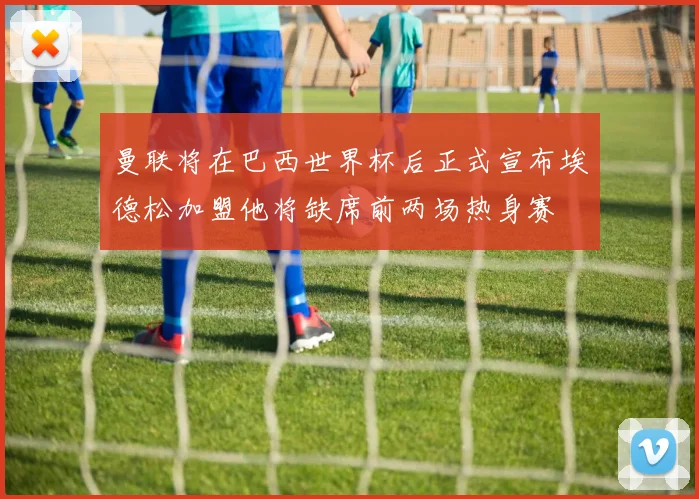 曼联将在巴西世界杯后正式宣布埃德松加盟他将缺席前两场热身赛