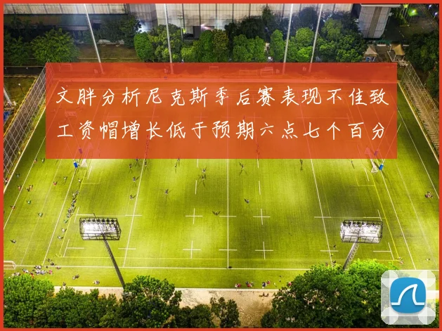 文胖分析尼克斯季后赛表现不佳致工资帽增长低于预期六点七个百分点
