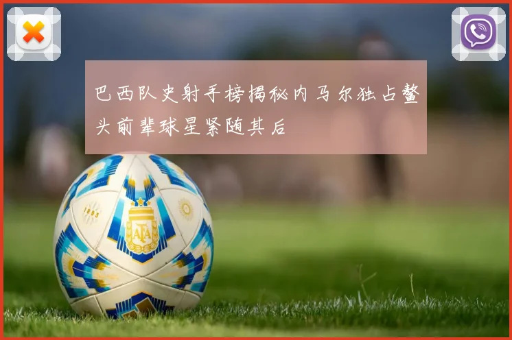 巴西队史射手榜揭秘内马尔独占鳌头前辈球星紧随其后